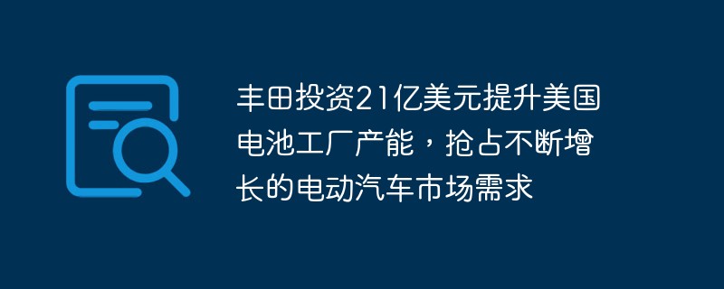 丰田投资21亿美元提升美国电池工厂产能,抢占不断增长的电动汽车市场需求