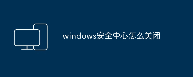 windows安全中心怎么关闭_如何关闭windows安全中心-电脑知识-