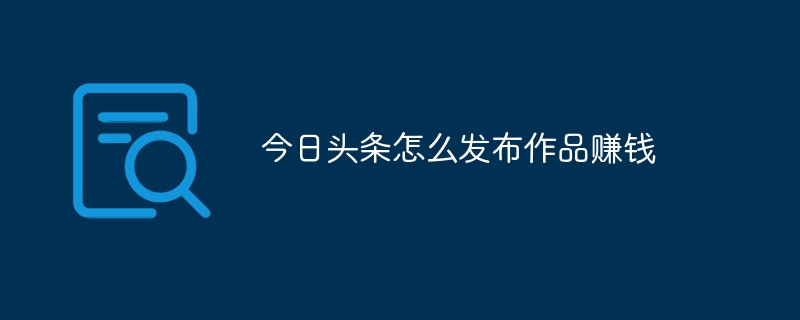 今日头条怎么发布作品赚钱_今日头条发布作品赚取收益的方法-手机软件-