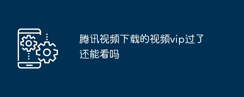 腾讯视频下载的视频vip过了还能看吗_腾讯视频下载的视频vip过了能否看介绍-手机软件-