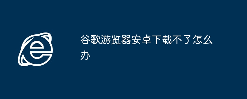 谷歌游览器安卓下载不了怎么办