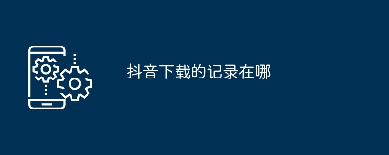 Douyin のダウンロード記録はどこにありますか?