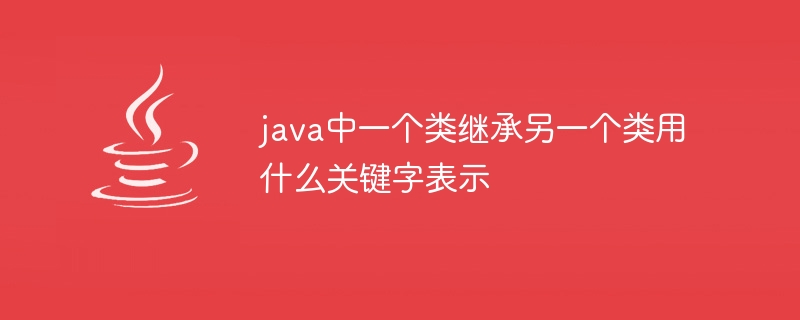 java中一个类继承另一个类用什么关键字表示