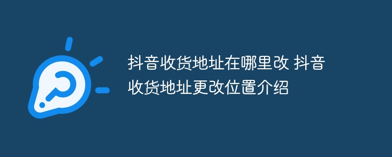 抖音收货地址在哪里改 抖音收货地址更改位置介绍