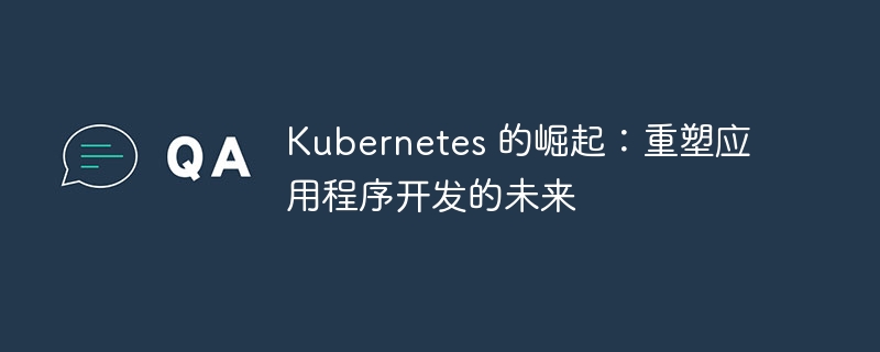Kubernetes 的崛起：重塑应用程序开发的未来