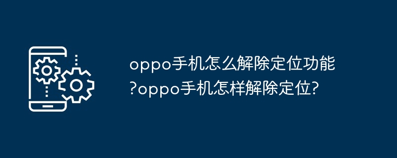 oppo手机怎么解除定位功能?oppo手机怎样解除定位?