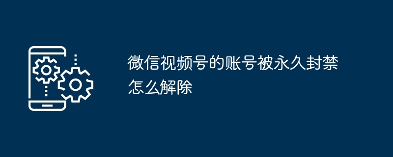 微信视频号的账号被永久封禁怎么解除