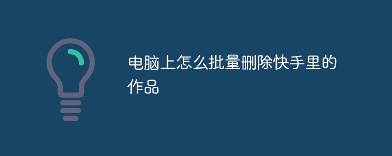 电脑上怎么批量删除快手里的作品
