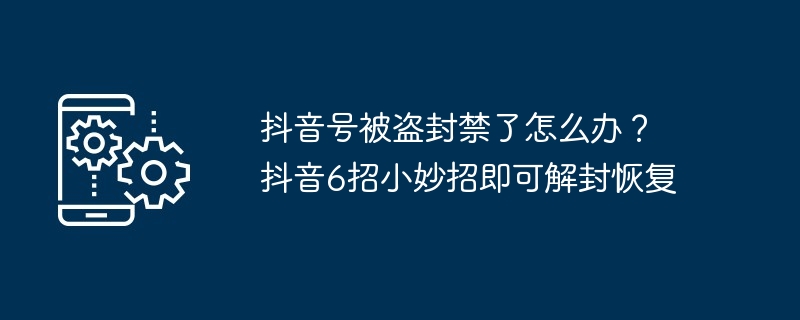 抖音号被盗封禁了怎么办？抖音6招小妙招即可解封恢复