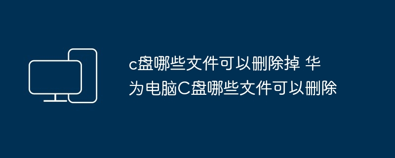 c盘哪些文件可以删除掉 华为电脑C盘哪些文件可以删除
