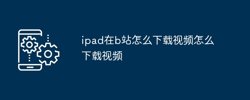 ipad在b站怎么下载视频怎么下载视频