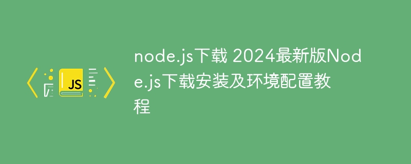 node.js下载 2024最新版Node.js下载安装及环境配置教程