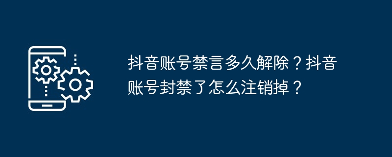 抖音账号禁言多久解除？抖音账号封禁了怎么注销掉？