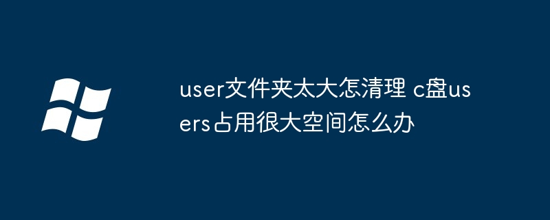 user文件夹太大怎清理 c盘users占用很大空间怎么办