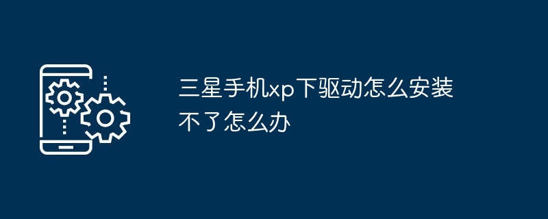三星手机xp下驱动怎么安装不了怎么办