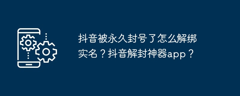 抖音被永久封号了怎么解绑实名？抖音解封神器app？
