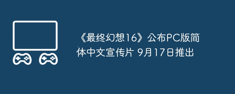 《最终幻想16》公布PC版简体中文宣传片 9月17日推出