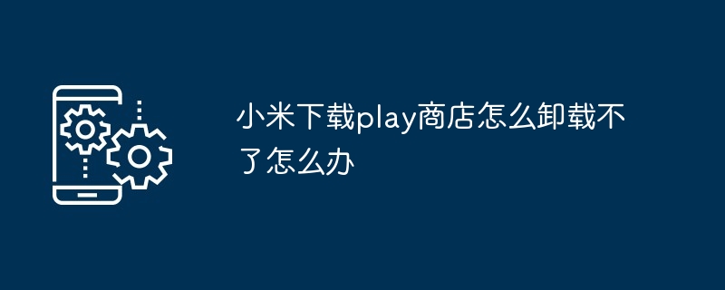 小米下载play商店怎么卸载不了怎么办