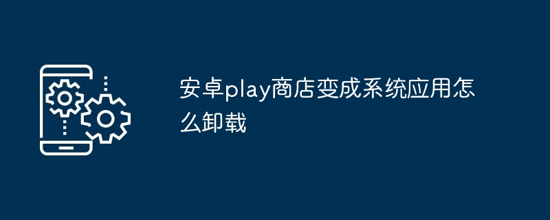 安卓play商店变成系统应用怎么卸载