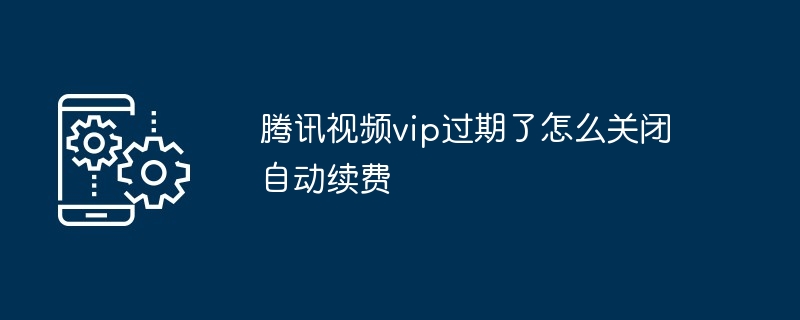 腾讯视频vip过期了怎么关闭自动续费