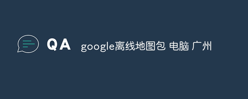 google離線地圖包 電腦 廣州