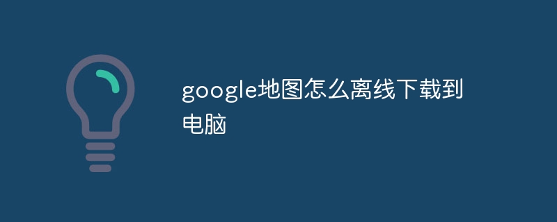 google地圖怎么離線下載到電腦