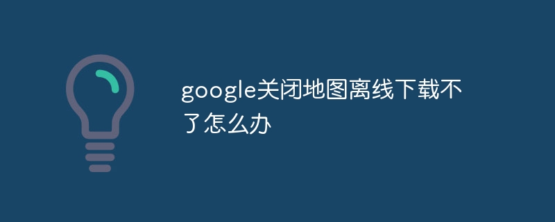 google关闭地图离线下载不了怎么办