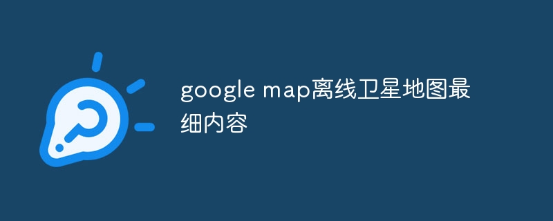 google map离线卫星地图最细内容