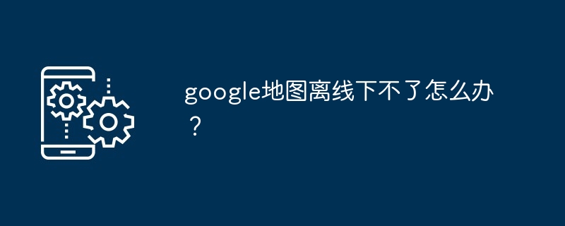 google地图离线下不了怎么办？