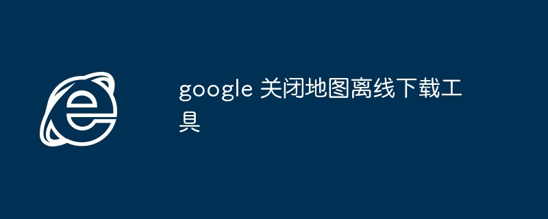 google 关闭地图离线下载工具