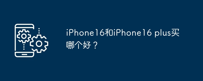 iPhone16和iPhone16 plus买哪个好？