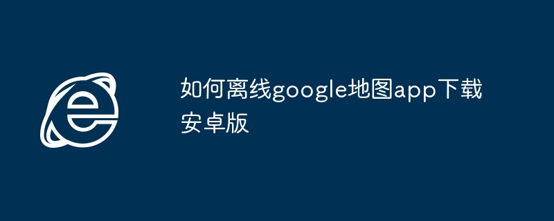 如何离线google地图app下载安卓版