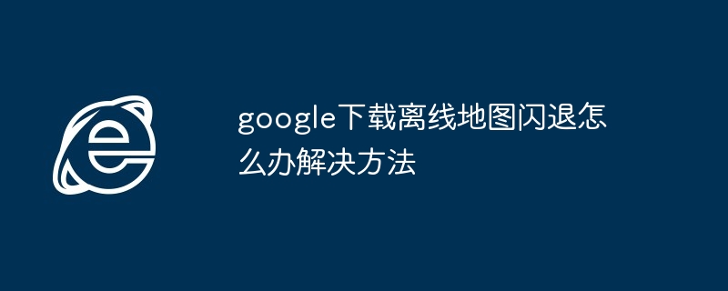 google下载离线地图闪退怎么办解决方法