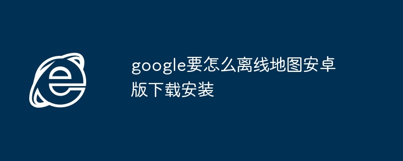 google要怎么离线地图安卓版下载安装