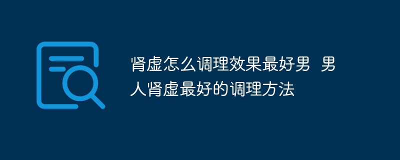 肾虚怎么调理效果最好男  男人肾虚最好的调理方法