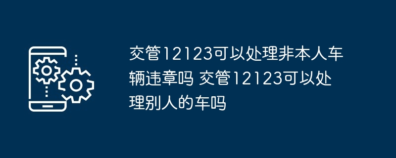 交管12123可以处理非本人车辆违章吗 交管12123可以处理别人的车吗