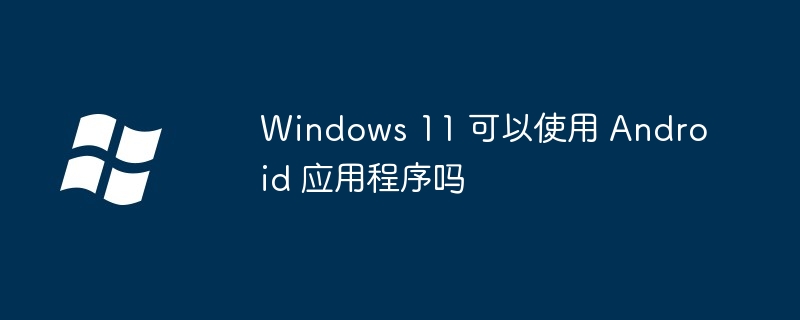 Windows 11 可以使用 Android 应用程序吗