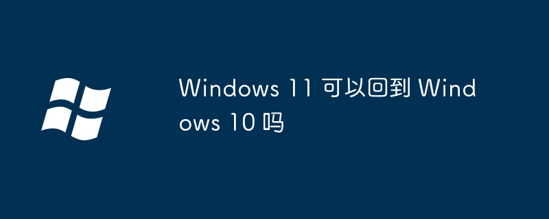 Windows 11 可以回到 Windows 10 吗