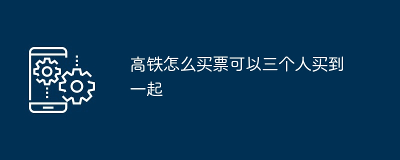 高铁怎么买票可以三个人买到一起