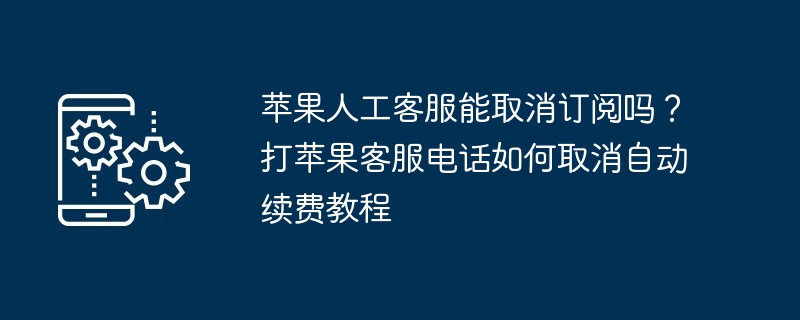 苹果人工客服能取消订阅吗？打苹果客服电话如何取消自动续费教程