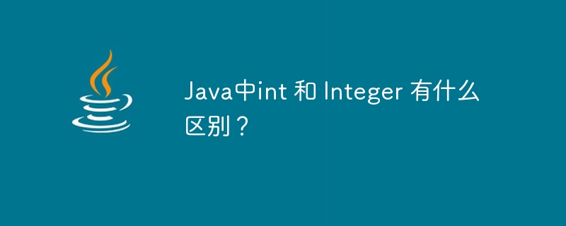Java中int 和 Integer 有什么区别？