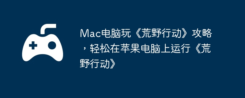 Mac电脑玩《荒野行动》攻略，轻松在苹果电脑上运行《荒野行动》