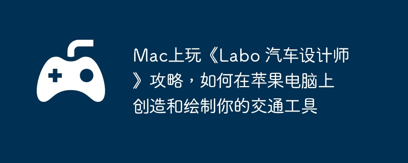 Mac上玩《Labo 汽车设计师》攻略，如何在苹果电脑上创造和绘制你的交通工具