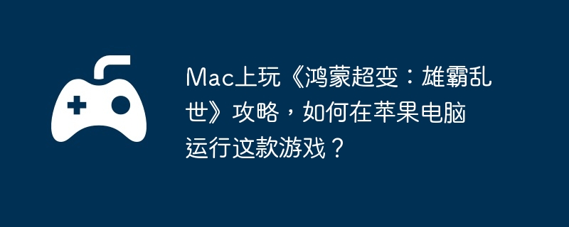 Mac上玩《鸿蒙超变：雄霸乱世》攻略，如何在苹果电脑运行这款游戏？