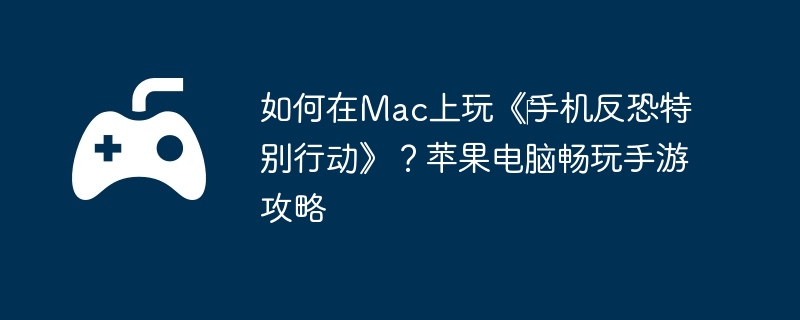 如何在Mac上玩《‎手机反恐特别行动》？苹果电脑畅玩手游攻略
