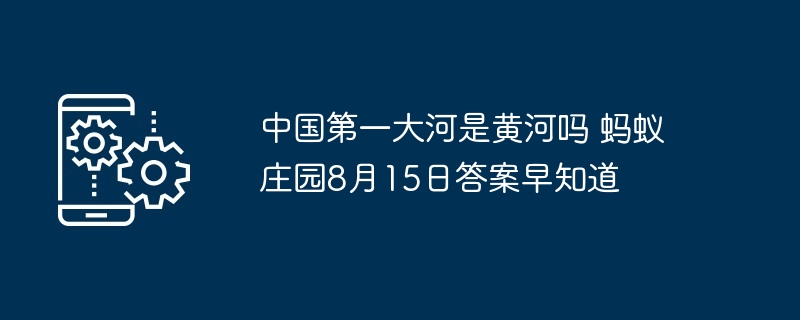 中国第一大河是黄河吗 蚂蚁庄园8月15日答案早知道