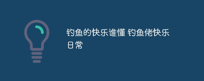 钓鱼的快乐谁懂 钓鱼佬快乐日常 - php中文网
