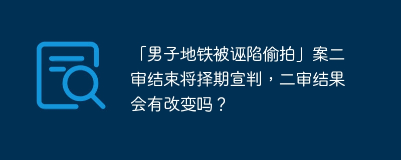 「男子地铁被诬陷偷拍」案二审结束将择期宣判，二审结果会有改变吗？