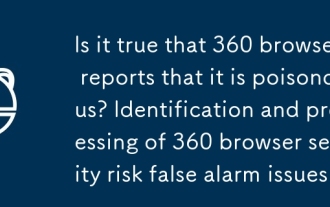 Est-il vrai que 360 Browser rapporte qu'il est toxique? Identification et traitement de 360 Problèmes de fausses alarmes de risque de sécurité du navigateur