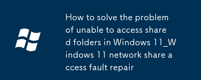 windows11如何解決無法訪問共享文件夾_Windows 11網絡共享訪問故障修復